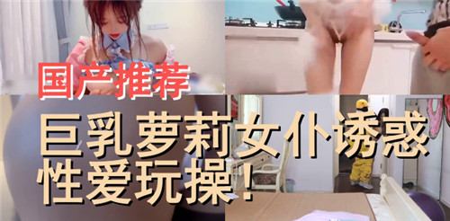 国产精品推荐：巨乳萝莉女仆极致诱惑，激情性爱操到爽翻天